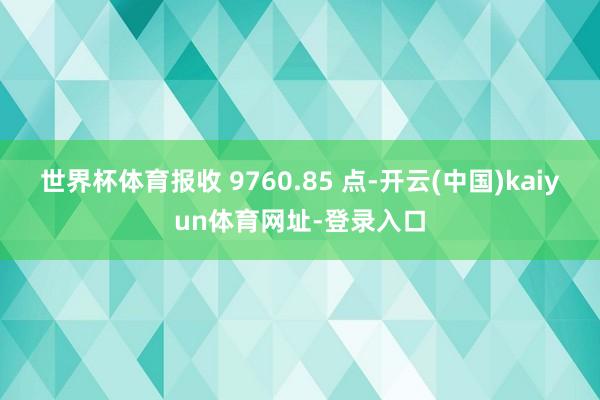 世界杯体育报收 9760.85 点-开云(中国)kaiyun体育网址-登录入口
