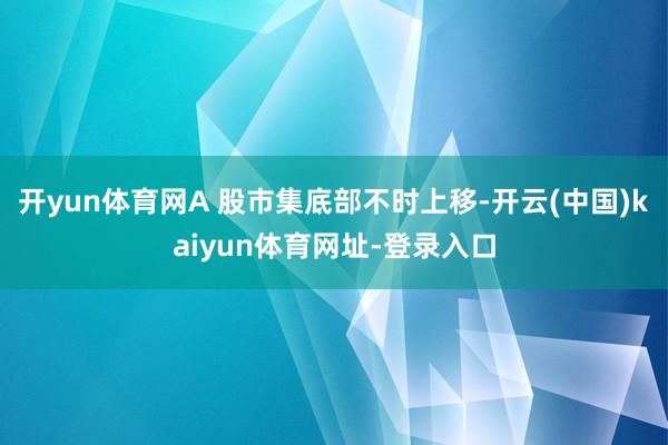 开yun体育网A 股市集底部不时上移-开云(中国)kaiyun体育网址-登录入口