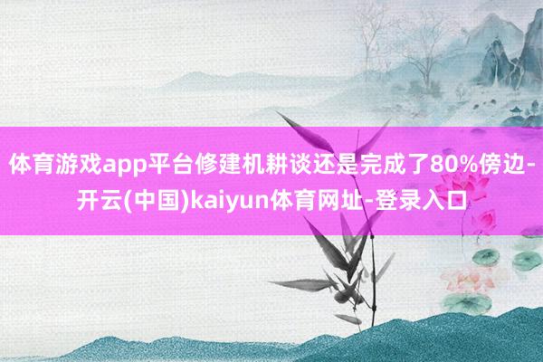 体育游戏app平台修建机耕谈还是完成了80%傍边-开云(中国)kaiyun体育网址-登录入口