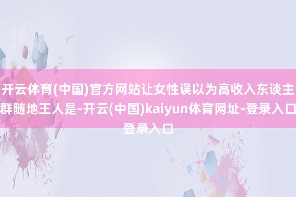 开云体育(中国)官方网站让女性误以为高收入东谈主群随地王人是-开云(中国)kaiyun体育网址-登录入口
