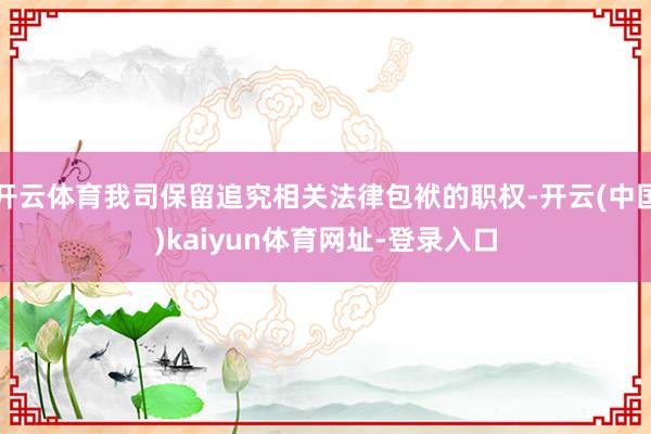 开云体育我司保留追究相关法律包袱的职权-开云(中国)kaiyun体育网址-登录入口
