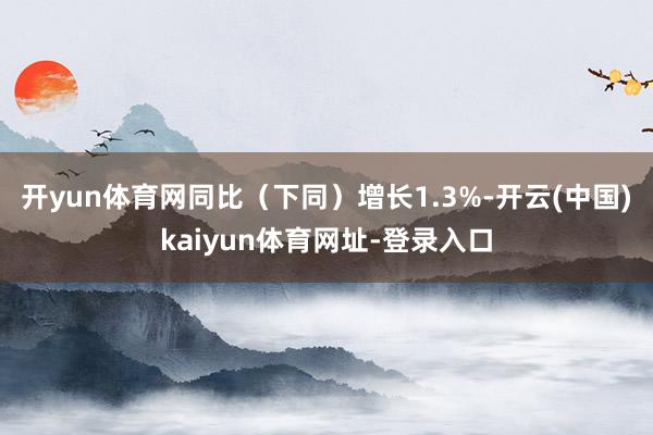 开yun体育网同比（下同）增长1.3%-开云(中国)kaiyun体育网址-登录入口