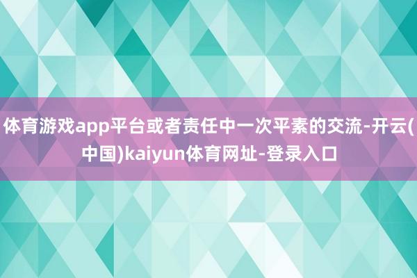 体育游戏app平台或者责任中一次平素的交流-开云(中国)kaiyun体育网址-登录入口