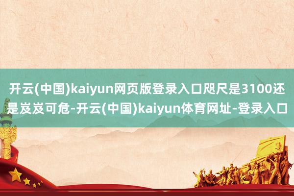 开云(中国)kaiyun网页版登录入口咫尺是3100还是岌岌可危-开云(中国)kaiyun体育网址-登录入口