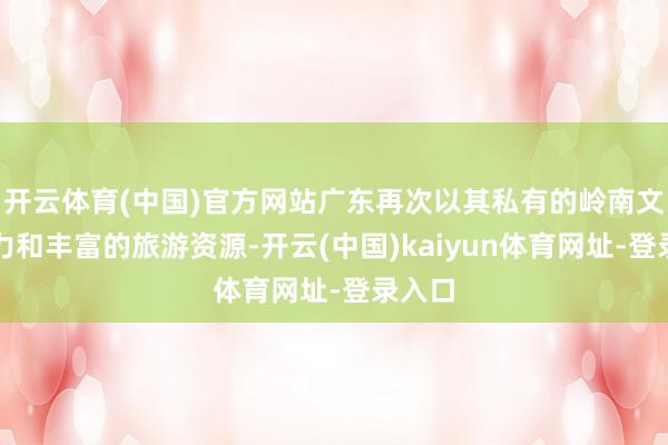 开云体育(中国)官方网站广东再次以其私有的岭南文化魔力和丰富的旅游资源-开云(中国)kaiyun体育网址-登录入口