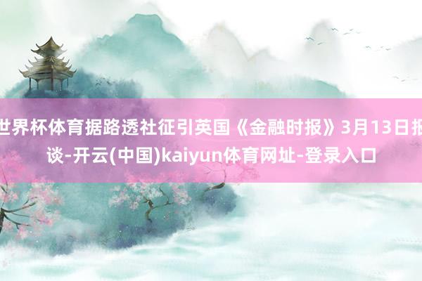 世界杯体育据路透社征引英国《金融时报》3月13日报谈-开云(中国)kaiyun体育网址-登录入口
