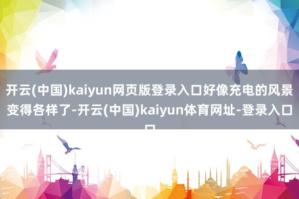 开云(中国)kaiyun网页版登录入口好像充电的风景变得各样了-开云(中国)kaiyun体育网址-登录入口