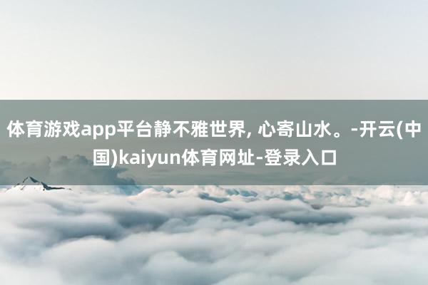 体育游戏app平台静不雅世界, 心寄山水。-开云(中国)kaiyun体育网址-登录入口