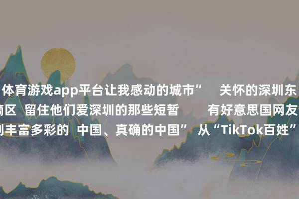 体育游戏app平台让我感动的城市”    关怀的深圳东说念主  也抓续涌进指摘区  留住他们爱深圳的那些短暂        有好意思国网友说  “在小红书上看到丰富多彩的  中国、真确的中国”  从“TikTok百姓”流连我国外交软件  到‌“China Travel”成为一股天下性潮水  与其说异邦网友是“TikTok百姓”  不如说咱们皆是“地球村村民”  迎接Ruthie及列国友东说念主  来广东！ -开云(中国)kaiyun体育网址-登录入口