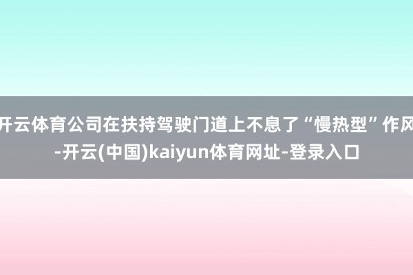 开云体育公司在扶持驾驶门道上不息了“慢热型”作风-开云(中国)kaiyun体育网址-登录入口