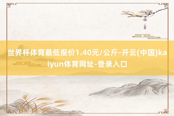 世界杯体育最低报价1.40元/公斤-开云(中国)kaiyun体育网址-登录入口