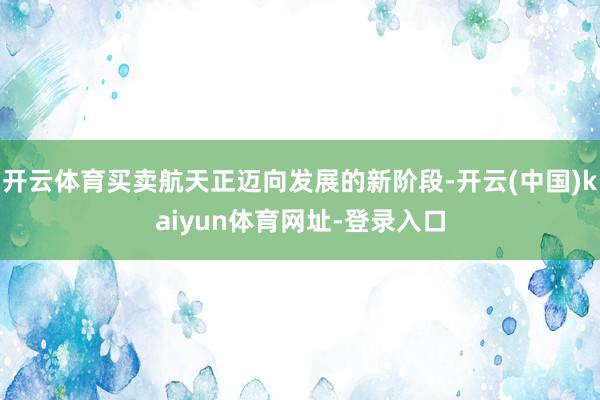 开云体育买卖航天正迈向发展的新阶段-开云(中国)kaiyun体育网址-登录入口