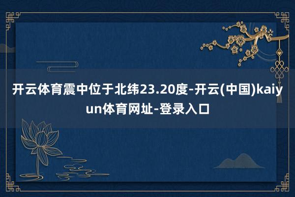 开云体育震中位于北纬23.20度-开云(中国)kaiyun体育网址-登录入口