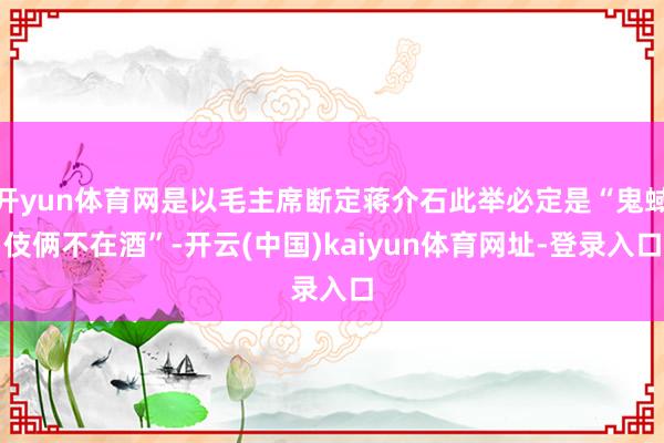 开yun体育网是以毛主席断定蒋介石此举必定是“鬼蜮伎俩不在酒”-开云(中国)kaiyun体育网址-登录入口