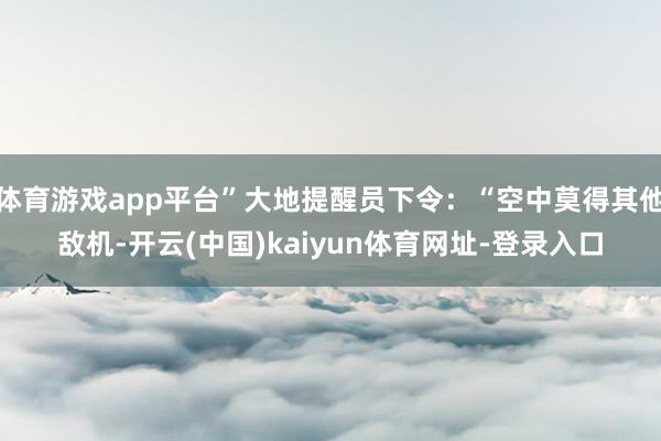 体育游戏app平台”大地提醒员下令：“空中莫得其他敌机-开云(中国)kaiyun体育网址-登录入口