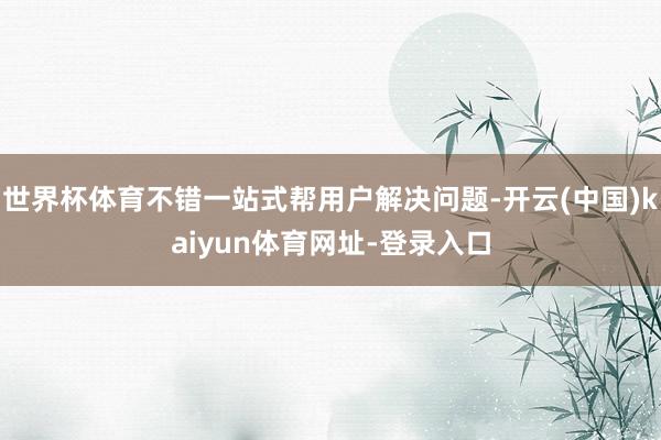 世界杯体育不错一站式帮用户解决问题-开云(中国)kaiyun体育网址-登录入口