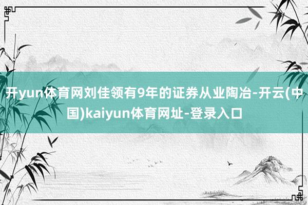 开yun体育网刘佳领有9年的证券从业陶冶-开云(中国)kaiyun体育网址-登录入口