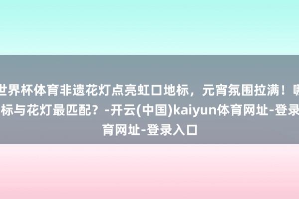 世界杯体育非遗花灯点亮虹口地标，元宵氛围拉满！哪座地标与花灯最匹配？-开云(中国)kaiyun体育网址-登录入口