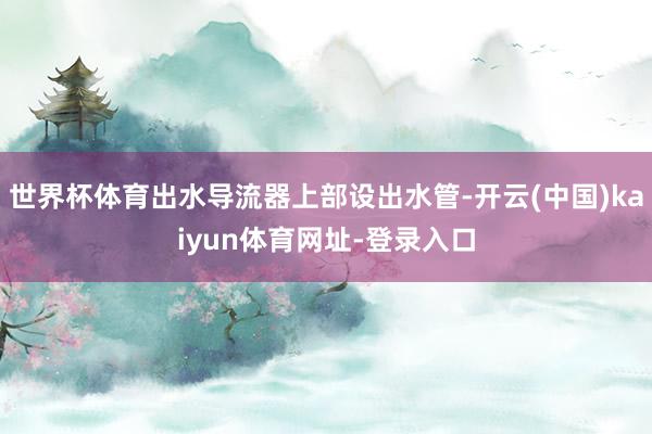 世界杯体育出水导流器上部设出水管-开云(中国)kaiyun体育网址-登录入口