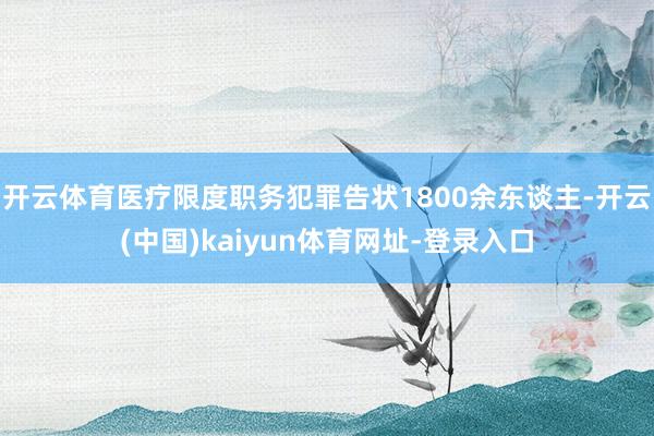 开云体育医疗限度职务犯罪告状1800余东谈主-开云(中国)kaiyun体育网址-登录入口