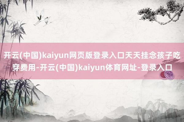 开云(中国)kaiyun网页版登录入口天天挂念孩子吃穿费用-开云(中国)kaiyun体育网址-登录入口
