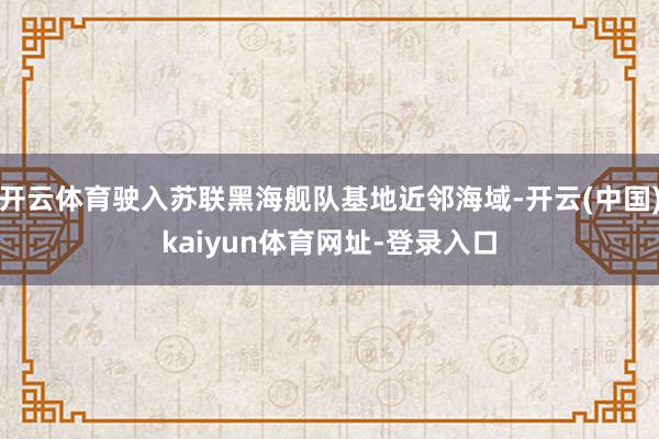 开云体育驶入苏联黑海舰队基地近邻海域-开云(中国)kaiyun体育网址-登录入口