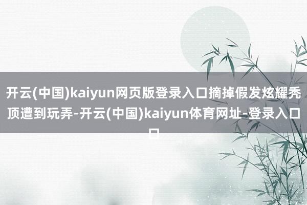 开云(中国)kaiyun网页版登录入口摘掉假发炫耀秃顶遭到玩弄-开云(中国)kaiyun体育网址-登录入口