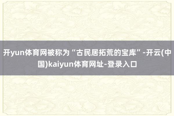 开yun体育网被称为“古民居拓荒的宝库”-开云(中国)kaiyun体育网址-登录入口