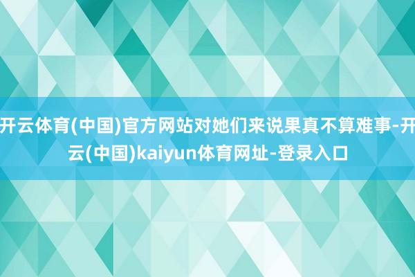 开云体育(中国)官方网站对她们来说果真不算难事-开云(中国)kaiyun体育网址-登录入口