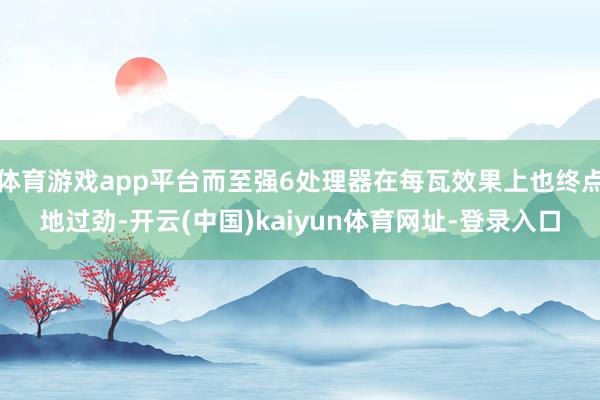 体育游戏app平台而至强6处理器在每瓦效果上也终点地过劲-开云(中国)kaiyun体育网址-登录入口