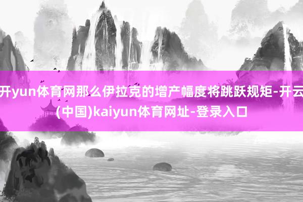 开yun体育网那么伊拉克的增产幅度将跳跃规矩-开云(中国)kaiyun体育网址-登录入口