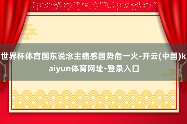 世界杯体育国东说念主痛感国势危一火-开云(中国)kaiyun体育网址-登录入口
