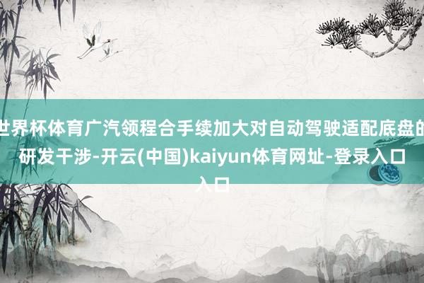 世界杯体育广汽领程合手续加大对自动驾驶适配底盘的研发干涉-开云(中国)kaiyun体育网址-登录入口