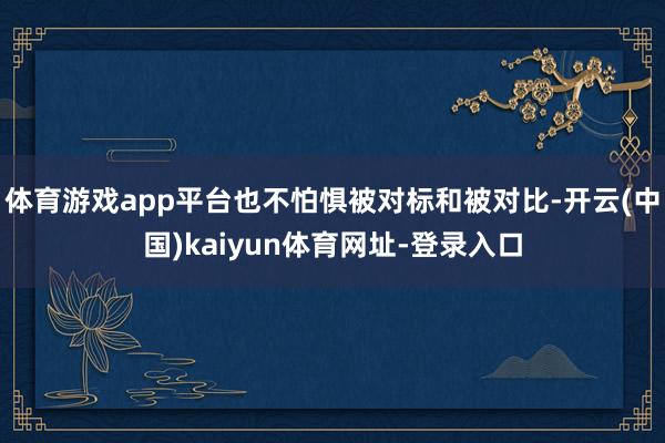 体育游戏app平台也不怕惧被对标和被对比-开云(中国)kaiyun体育网址-登录入口