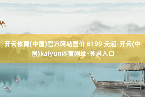 开云体育(中国)官方网站售价 6199 元起-开云(中国)kaiyun体育网址-登录入口