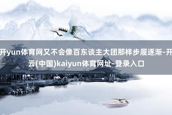 开yun体育网又不会像百东谈主大团那样步履逐渐-开云(中国)kaiyun体育网址-登录入口