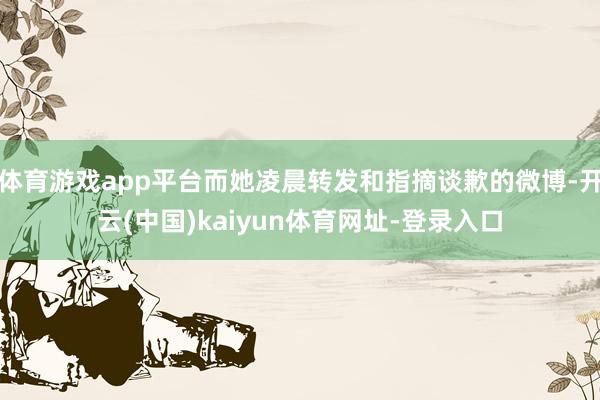 体育游戏app平台而她凌晨转发和指摘谈歉的微博-开云(中国)kaiyun体育网址-登录入口