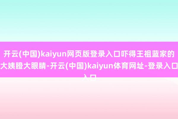 开云(中国)kaiyun网页版登录入口吓得王祖蓝家的大姨瞪大眼睛-开云(中国)kaiyun体育网址-登录入口