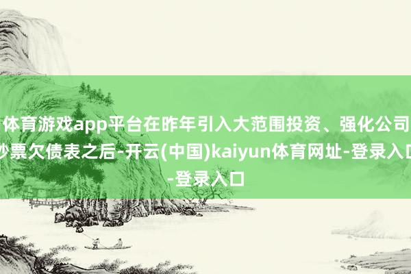 体育游戏app平台在昨年引入大范围投资、强化公司钞票欠债表之后-开云(中国)kaiyun体育网址-登录入口