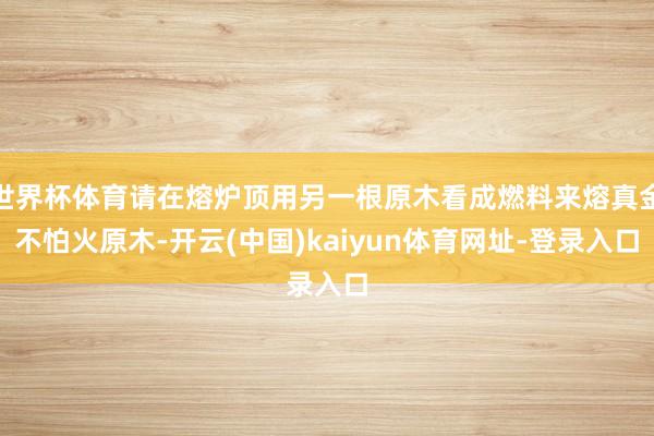 世界杯体育请在熔炉顶用另一根原木看成燃料来熔真金不怕火原木-开云(中国)kaiyun体育网址-登录入口