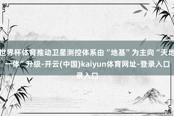 世界杯体育推动卫星测控体系由“地基”为主向“天地一体”升级-开云(中国)kaiyun体育网址-登录入口
