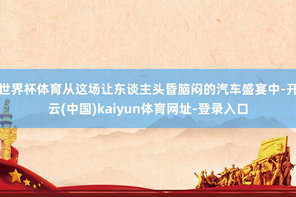 世界杯体育从这场让东谈主头昏脑闷的汽车盛宴中-开云(中国)kaiyun体育网址-登录入口