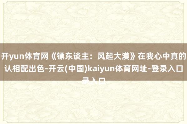 开yun体育网《镖东谈主：风起大漠》在我心中真的认相配出色-开云(中国)kaiyun体育网址-登录入口
