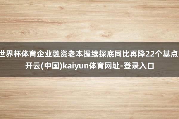 世界杯体育企业融资老本握续探底同比再降22个基点-开云(中国)kaiyun体育网址-登录入口