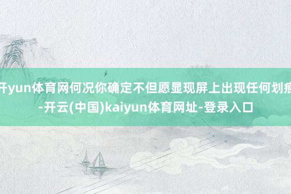 开yun体育网何况你确定不但愿显现屏上出现任何划痕-开云(中国)kaiyun体育网址-登录入口