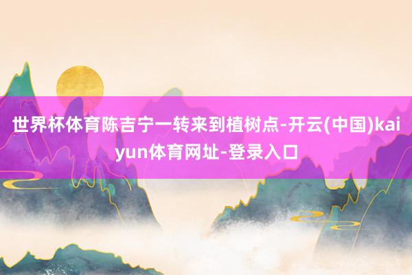 世界杯体育陈吉宁一转来到植树点-开云(中国)kaiyun体育网址-登录入口
