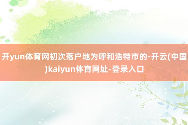 开yun体育网初次落户地为呼和浩特市的-开云(中国)kaiyun体育网址-登录入口