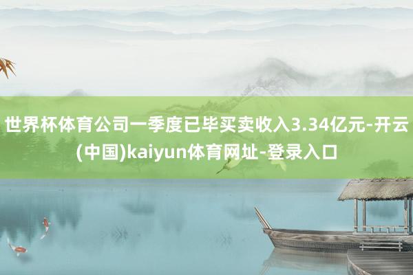 世界杯体育公司一季度已毕买卖收入3.34亿元-开云(中国)kaiyun体育网址-登录入口