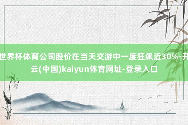 世界杯体育公司股价在当天交游中一度狂飙近30%-开云(中国)kaiyun体育网址-登录入口