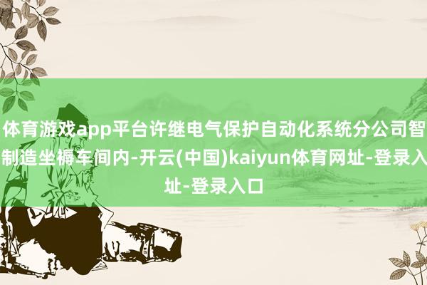 体育游戏app平台许继电气保护自动化系统分公司智能制造坐褥车间内-开云(中国)kaiyun体育网址-登录入口